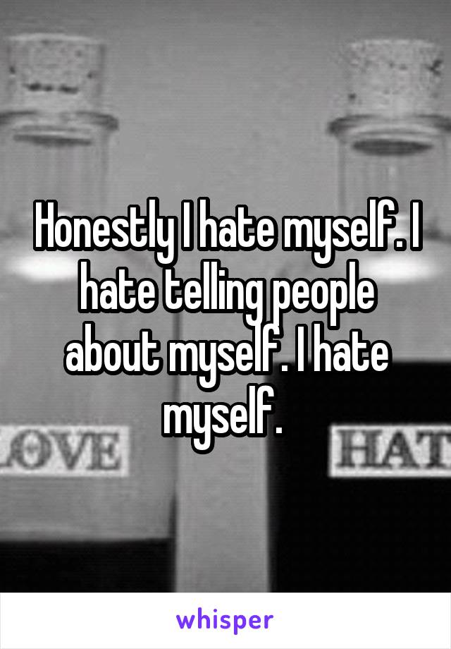 Honestly I hate myself. I hate telling people about myself. I hate myself. 