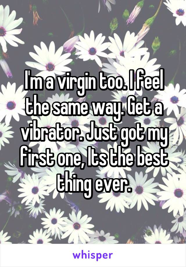 I'm a virgin too. I feel the same way. Get a vibrator. Just got my first one, Its the best thing ever.