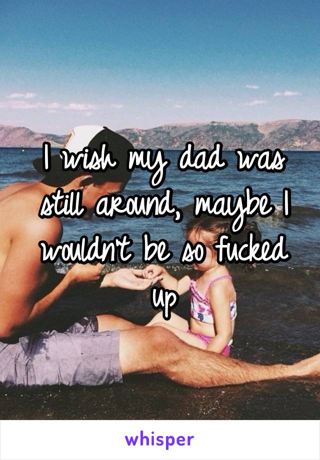 I wish my dad was still around, maybe I wouldn't be so fucked up