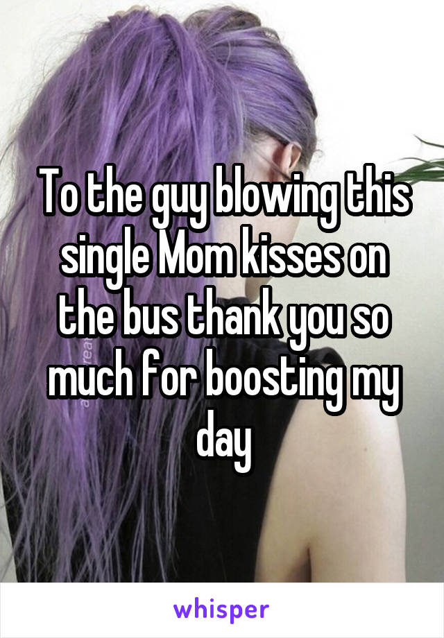 To the guy blowing this single Mom kisses on the bus thank you so much for boosting my day