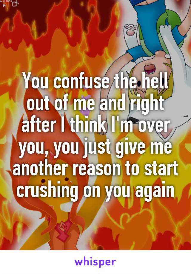 You confuse the hell out of me and right after I think I'm over you, you just give me another reason to start crushing on you again