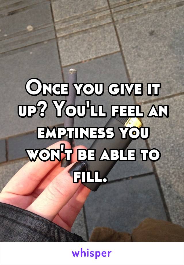 Once you give it up? You'll feel an emptiness you won't be able to fill. 