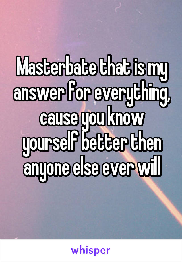 Masterbate that is my answer for everything, cause you know yourself better then anyone else ever will
