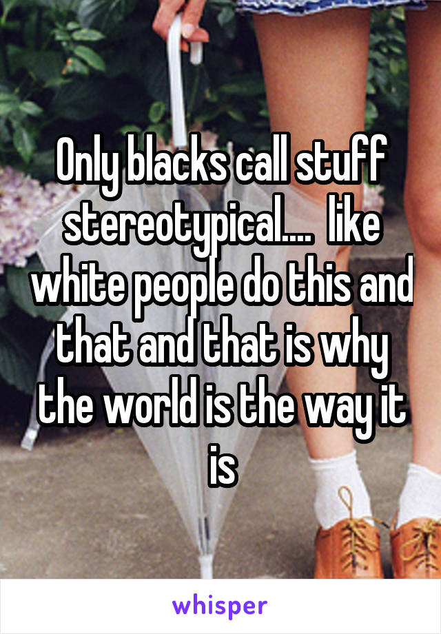 Only blacks call stuff stereotypical....  like white people do this and that and that is why the world is the way it is