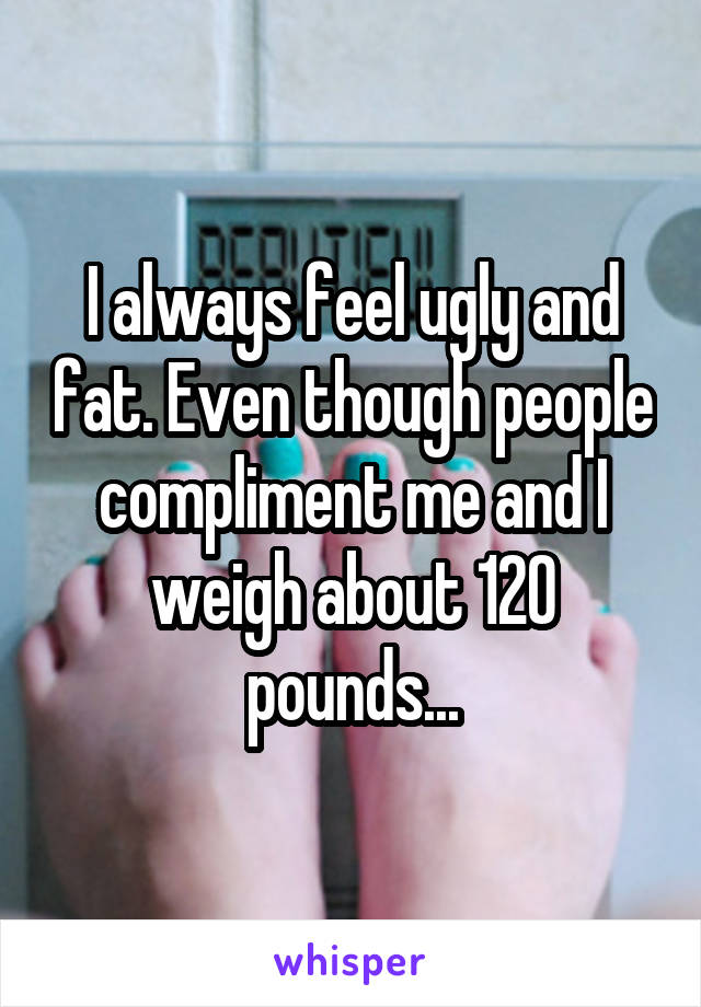 I always feel ugly and fat. Even though people compliment me and I weigh about 120 pounds...