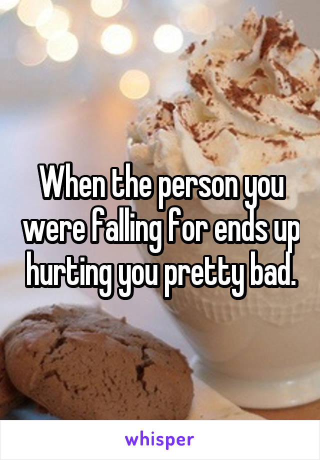 When the person you were falling for ends up hurting you pretty bad.