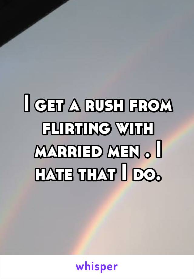 I get a rush from flirting with married men . I hate that I do.