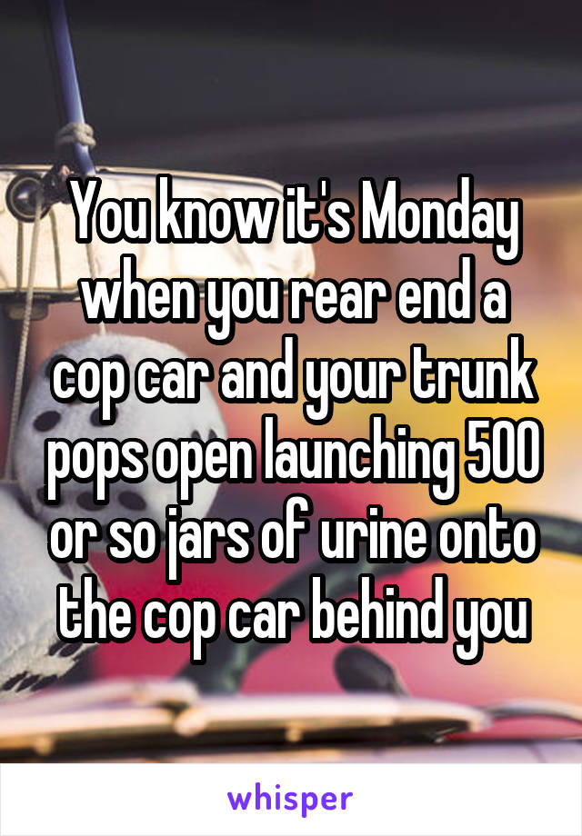 You know it's Monday when you rear end a cop car and your trunk pops open launching 500 or so jars of urine onto the cop car behind you