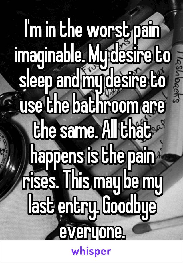 I'm in the worst pain imaginable. My desire to sleep and my desire to use the bathroom are the same. All that happens is the pain rises. This may be my last entry. Goodbye everyone.