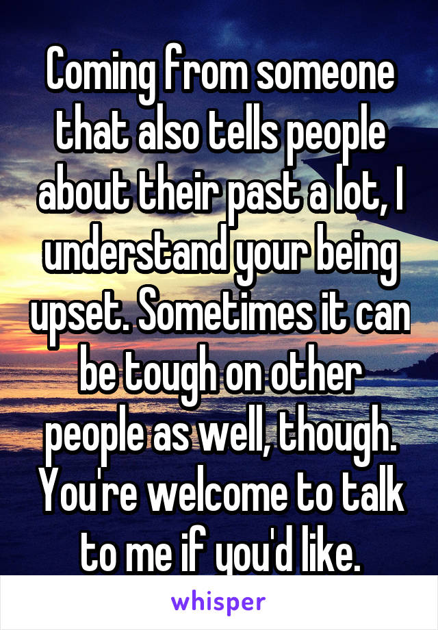 Coming from someone that also tells people about their past a lot, I understand your being upset. Sometimes it can be tough on other people as well, though. You're welcome to talk to me if you'd like.