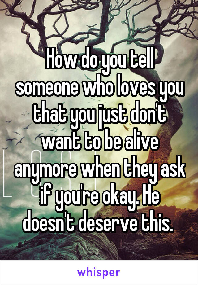 How do you tell someone who loves you that you just don't want to be alive anymore when they ask if you're okay. He doesn't deserve this. 