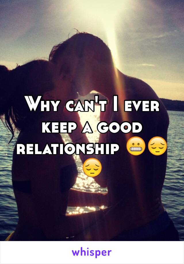 Why can't I ever keep a good relationship 😬😔😔