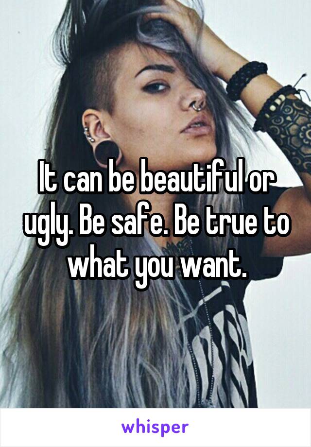 It can be beautiful or ugly. Be safe. Be true to what you want.