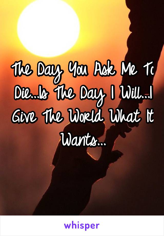 The Day You Ask Me To Die...Is The Day I Will...I Give The World What It Wants...
