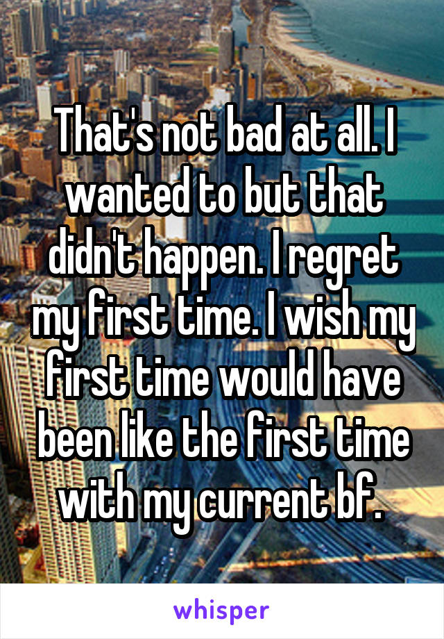 That's not bad at all. I wanted to but that didn't happen. I regret my first time. I wish my first time would have been like the first time with my current bf. 