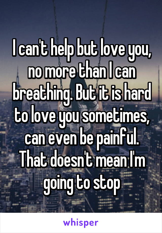 I can't help but love you, no more than I can breathing. But it is hard to love you sometimes, can even be painful. That doesn't mean I'm going to stop