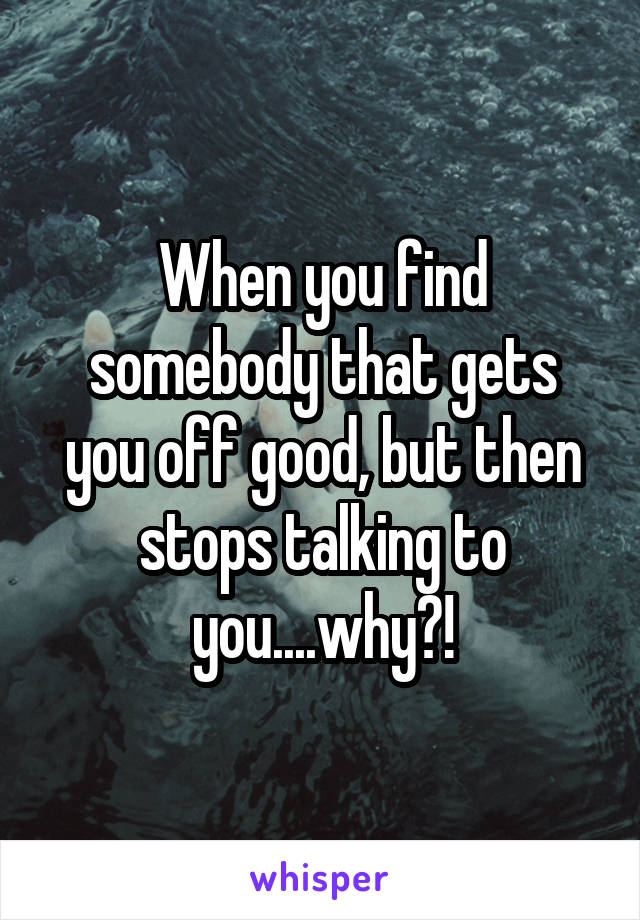 When you find somebody that gets you off good, but then stops talking to you....why?!