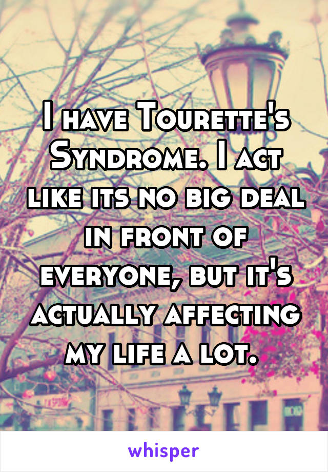 I have Tourette's Syndrome. I act like its no big deal in front of everyone, but it's actually affecting my life a lot. 