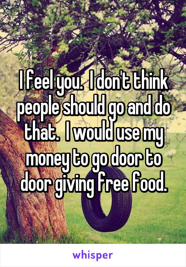 I feel you.  I don't think people should go and do that.  I would use my money to go door to door giving free food.