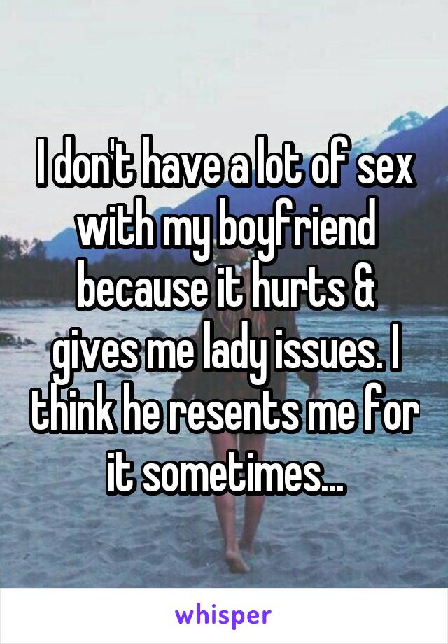 I don't have a lot of sex with my boyfriend because it hurts & gives me lady issues. I think he resents me for it sometimes...