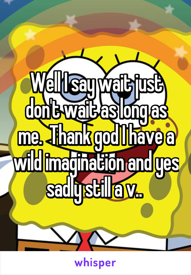 Well I say wait just don't wait as long as me.  Thank god I have a wild imagination and yes sadly still a v.. 