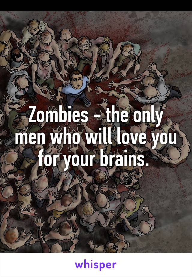 Zombies - the only men who will love you for your brains. 