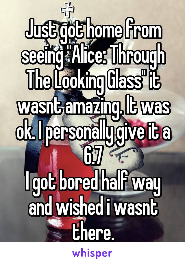 Just got home from seeing "Alice: Through The Looking Glass" it wasnt amazing. It was ok. I personally give it a 6.7
I got bored half way and wished i wasnt there.