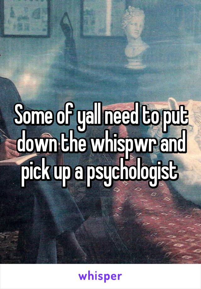 Some of yall need to put down the whispwr and pick up a psychologist 