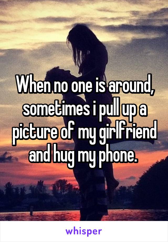 When no one is around, sometimes i pull up a picture of my girlfriend and hug my phone. 