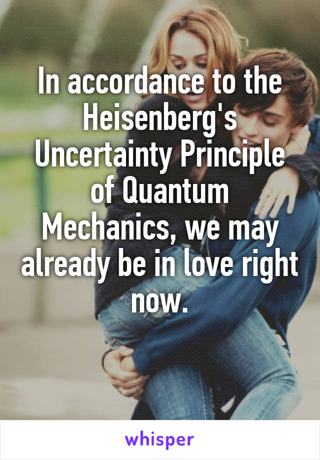 In accordance to the Heisenberg's Uncertainty Principle of Quantum Mechanics, we may already be in love right now.

