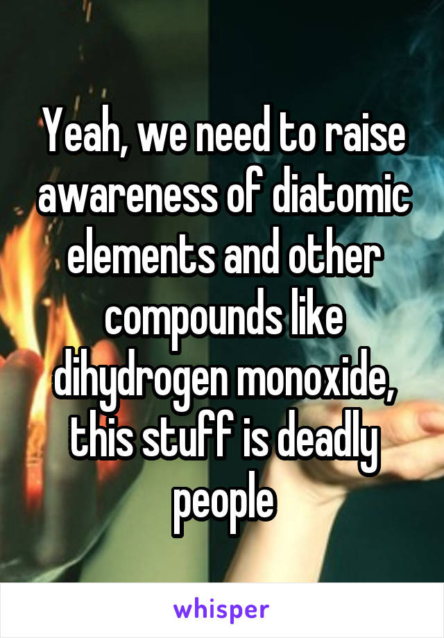 Yeah, we need to raise awareness of diatomic elements and other compounds like dihydrogen monoxide, this stuff is deadly people