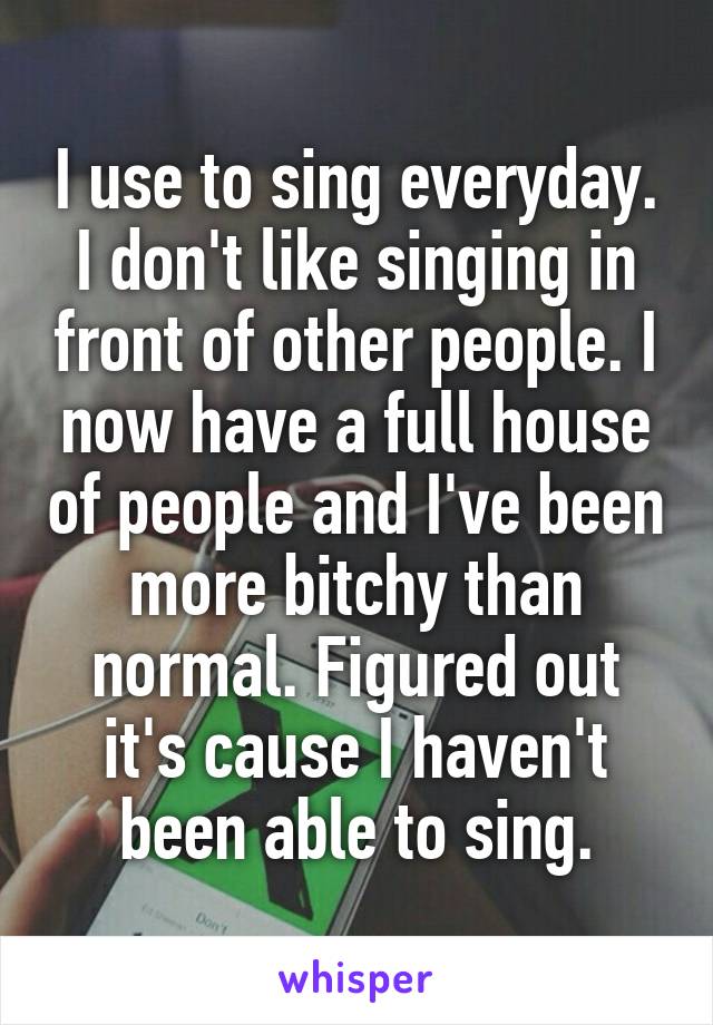 I use to sing everyday. I don't like singing in front of other people. I now have a full house of people and I've been more bitchy than normal. Figured out it's cause I haven't been able to sing.