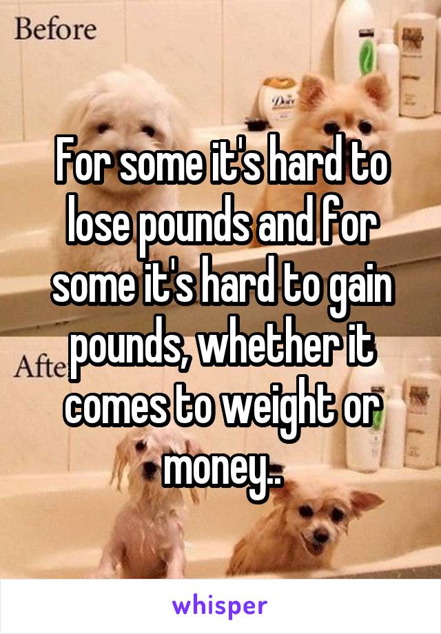 For some it's hard to lose pounds and for some it's hard to gain pounds, whether it comes to weight or money..