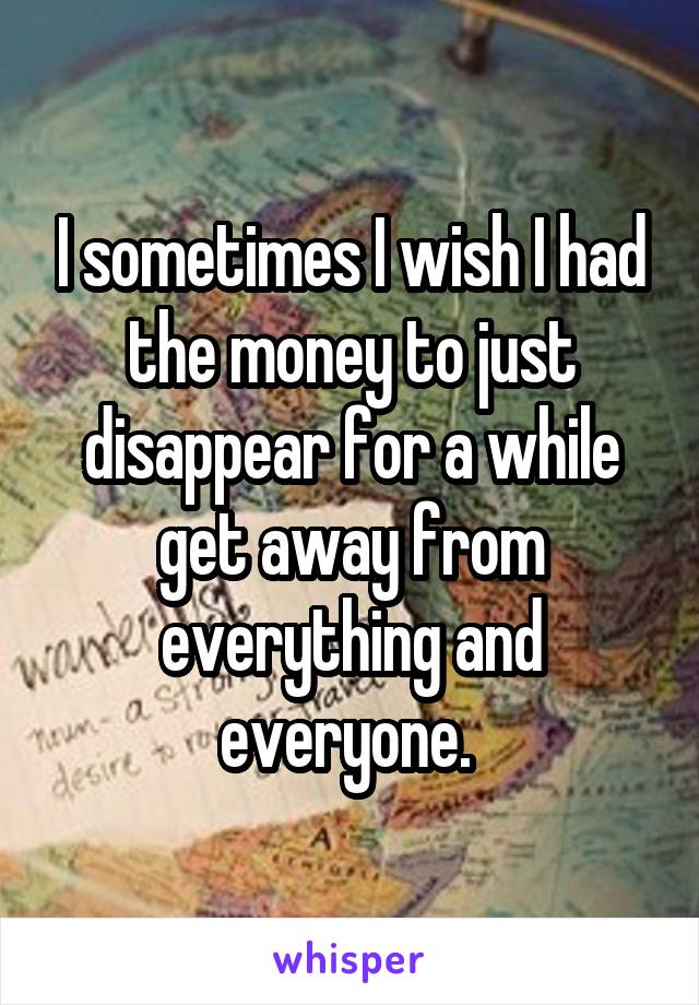 I sometimes I wish I had the money to just disappear for a while get away from everything and everyone. 