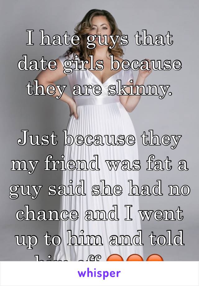 I hate guys that date girls because they are skinny. 

Just because they my friend was fat a guy said she had no chance and I went up to him and told him off 😡😡😡