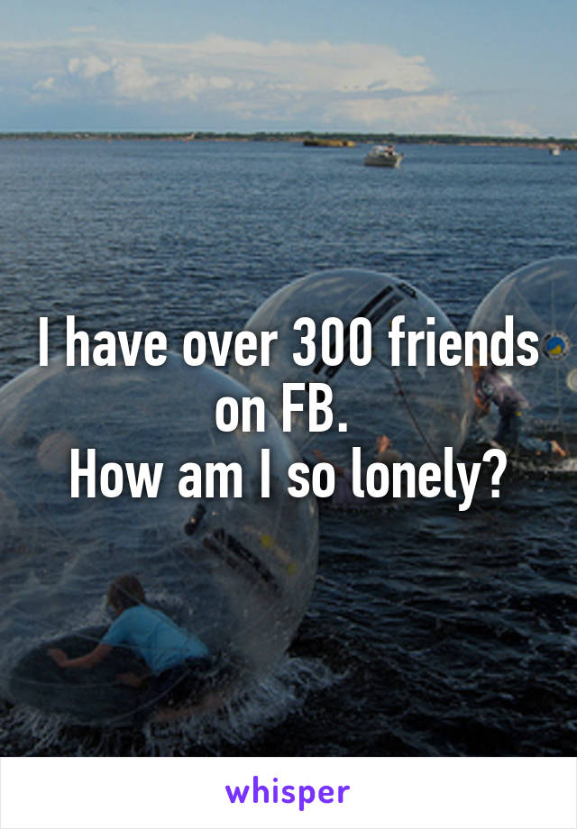 I have over 300 friends on FB. 
How am I so lonely?