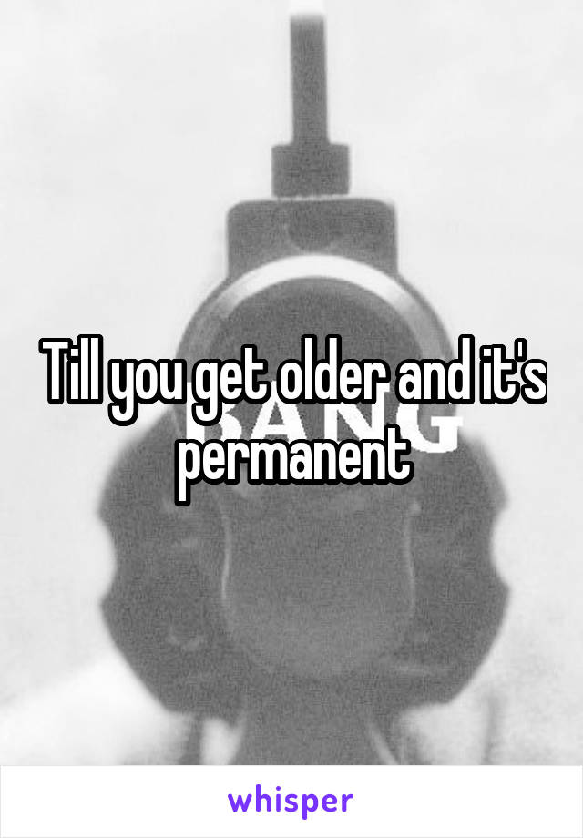 Till you get older and it's permanent