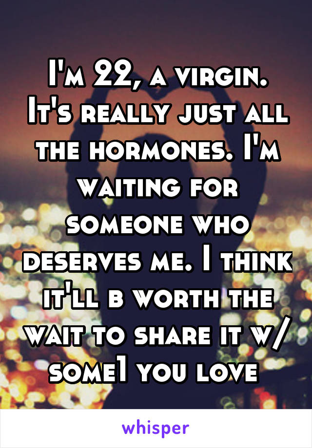 I'm 22, a virgin. It's really just all the hormones. I'm waiting for someone who deserves me. I think it'll b worth the wait to share it w/ some1 you love 