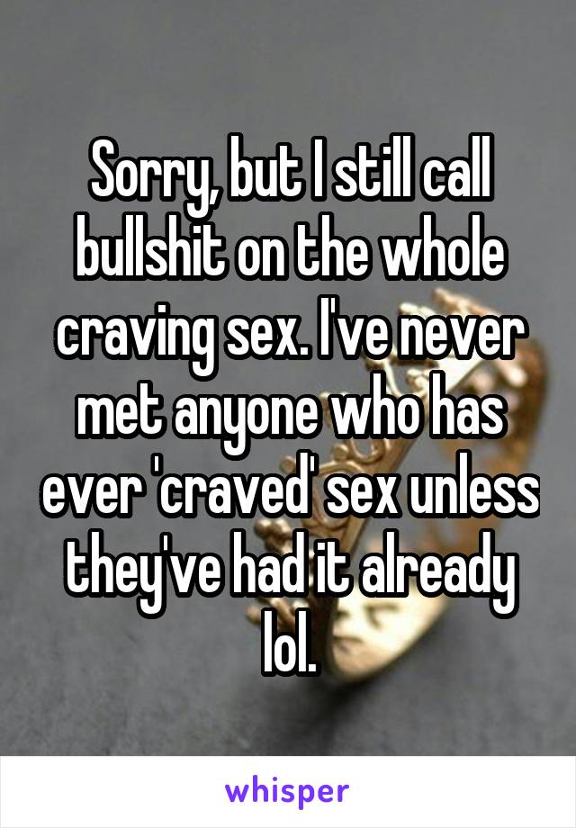 Sorry, but I still call bullshit on the whole craving sex. I've never met anyone who has ever 'craved' sex unless they've had it already lol.