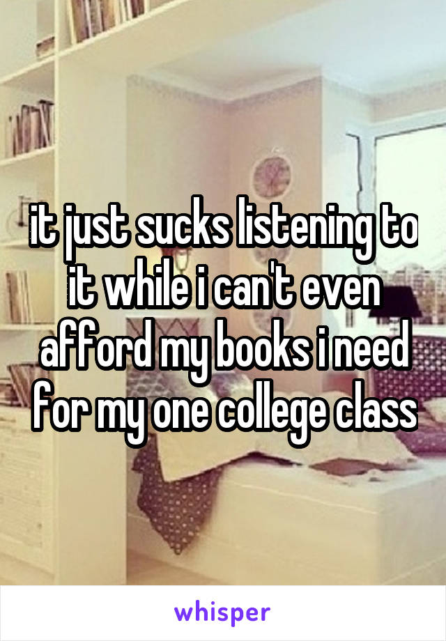 it just sucks listening to it while i can't even afford my books i need for my one college class