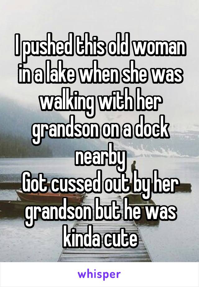 I pushed this old woman in a lake when she was walking with her grandson on a dock nearby
Got cussed out by her grandson but he was kinda cute