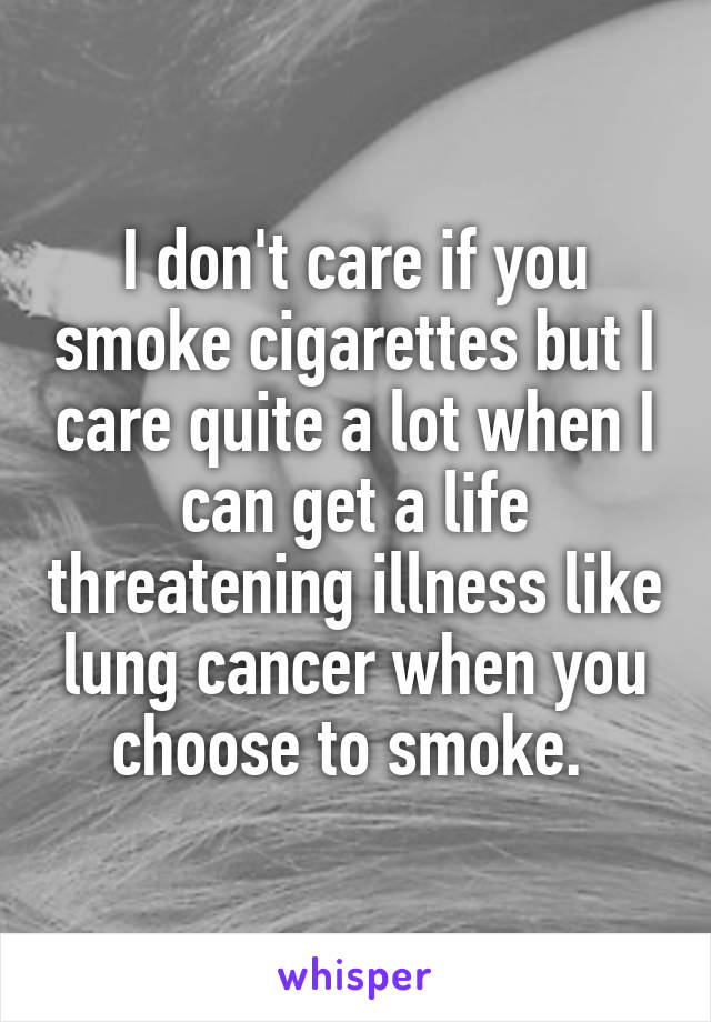 I don't care if you smoke cigarettes but I care quite a lot when I can get a life threatening illness like lung cancer when you choose to smoke. 