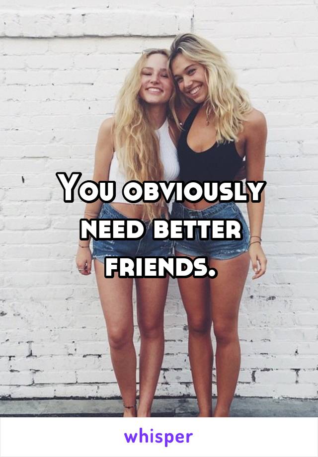 You obviously need better friends.