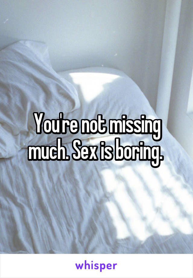 You're not missing much. Sex is boring. 