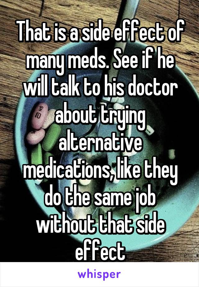 That is a side effect of many meds. See if he will talk to his doctor about trying alternative medications, like they do the same job without that side effect