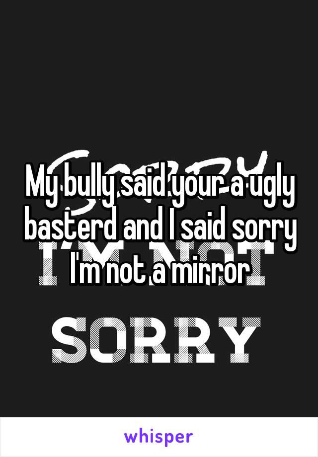 My bully said your a ugly basterd and I said sorry I'm not a mirror