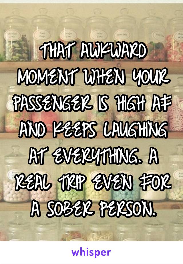 THAT AWKWARD MOMENT WHEN YOUR PASSENGER IS HIGH AF AND KEEPS LAUGHING AT EVERYTHING. A REAL TRIP EVEN FOR A SOBER PERSON.