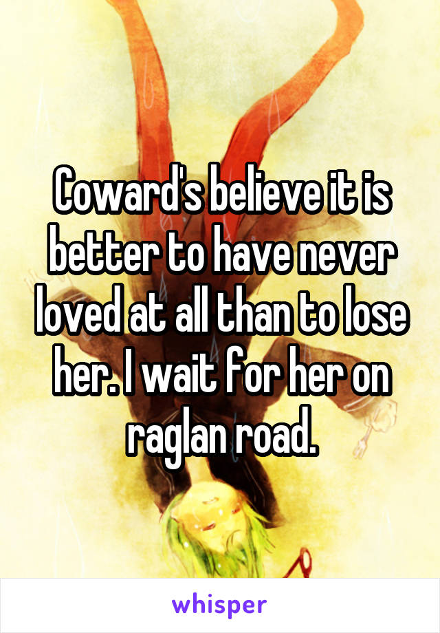 Coward's believe it is better to have never loved at all than to lose her. I wait for her on raglan road.