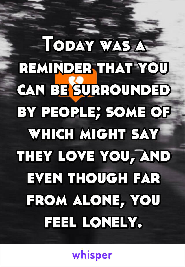 Today was a reminder that you can be surrounded by people; some of which might say they love you, and even though far from alone, you feel lonely.