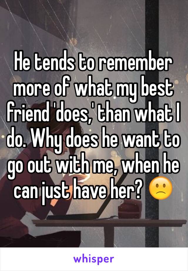 He tends to remember more of what my best friend 'does,' than what I do. Why does he want to go out with me, when he can just have her? 🙁